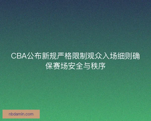 CBA公布新规严格限制观众入场细则确保赛场安全与秩序