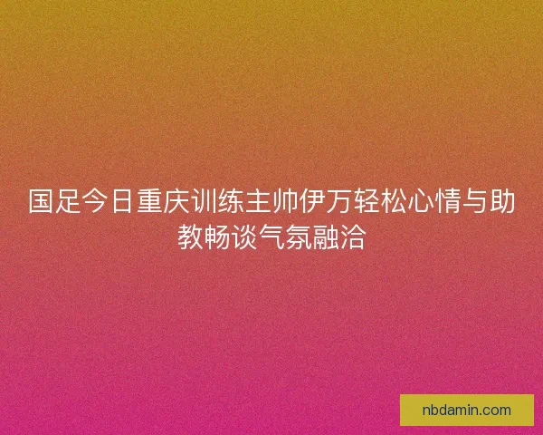 国足今日重庆训练主帅伊万轻松心情与助教畅谈气氛融洽