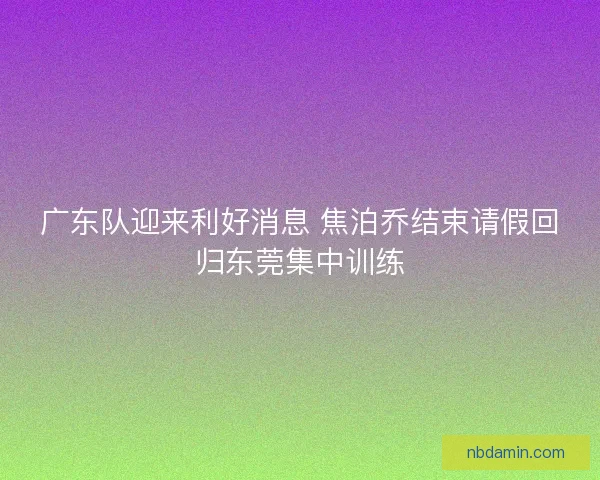 广东队迎来利好消息 焦泊乔结束请假回归东莞集中训练 广东队迎来利好消息 焦泊乔结束请假回归东莞集中训练