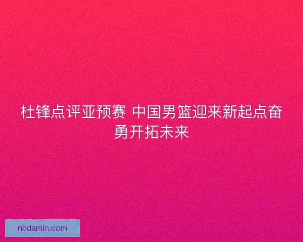 杜锋点评亚预赛 中国男篮迎来新起点奋勇开拓未来