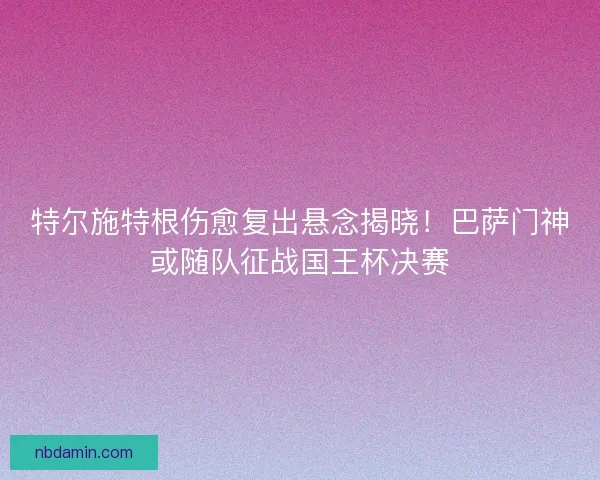 特尔施特根伤愈复出悬念揭晓！巴萨门神或随队征战国王杯决赛