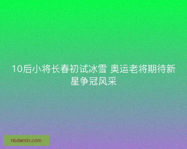 10后小将长春初试冰雪 奥运老将期待新星争冠风采