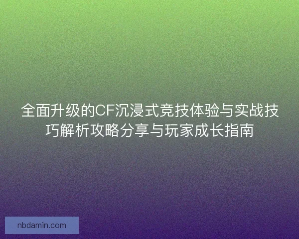 全面升级的CF沉浸式竞技体验与实战技巧解析攻略分享与玩家成长指南
