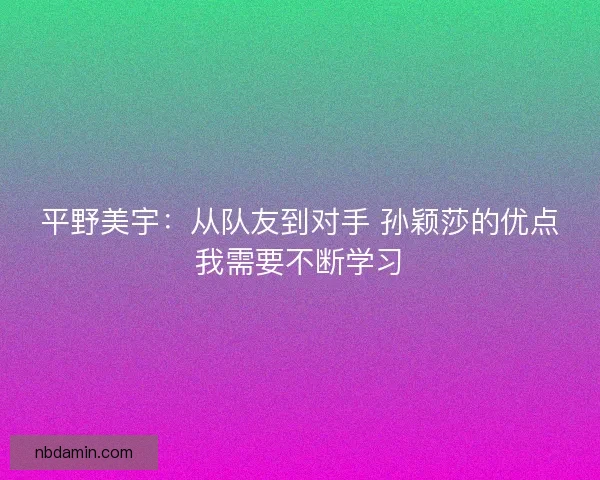 平野美宇：从队友到对手 孙颖莎的优点我需要不断学习
