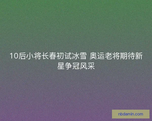 10后小将长春初试冰雪 奥运老将期待新星争冠风采