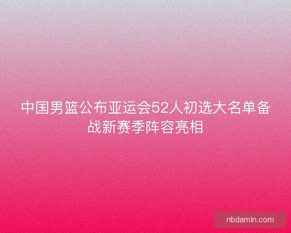 中国男篮公布亚运会52人初选大名单备战新赛季阵容亮相