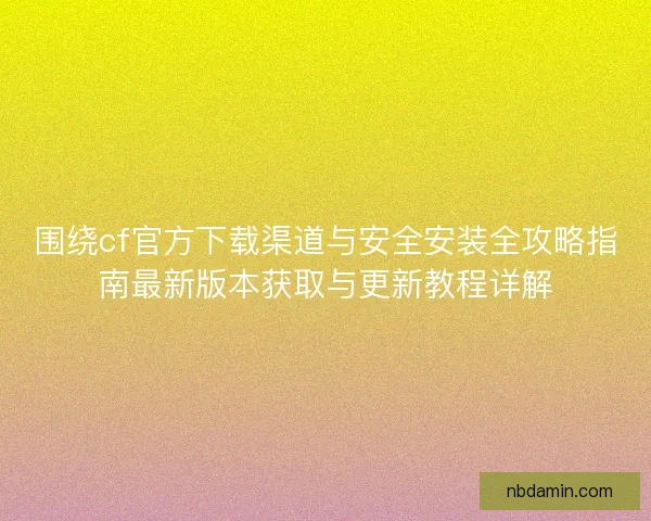 围绕cf官方下载渠道与安全安装全攻略指南最新版本获取与更新教程详解 围绕cf官方下载渠道与安全安装全攻略指南最新版本获取与更新教程详解