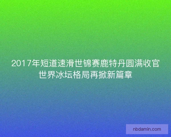 2017年短道速滑世锦赛鹿特丹圆满收官世界冰坛格局再掀新篇章
