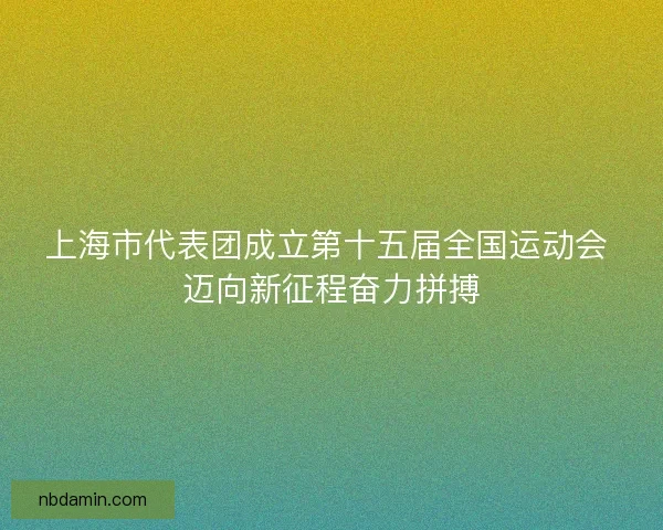 上海市代表团成立第十五届全国运动会 迈向新征程奋力拼搏 上海市代表团成立第十五届全国运动会 迈向新征程奋力拼搏