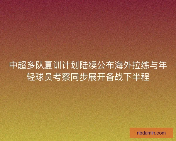中超多队夏训计划陆续公布海外拉练与年轻球员考察同步展开备战下半程 中超多队夏训计划陆续公布海外拉练与年轻球员考察同步展开备战下半程