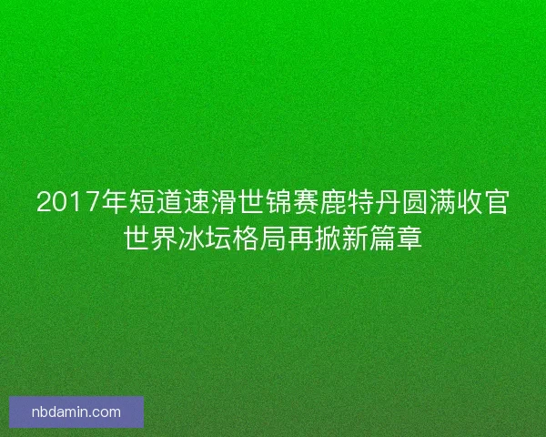 2017年短道速滑世锦赛鹿特丹圆满收官世界冰坛格局再掀新篇章