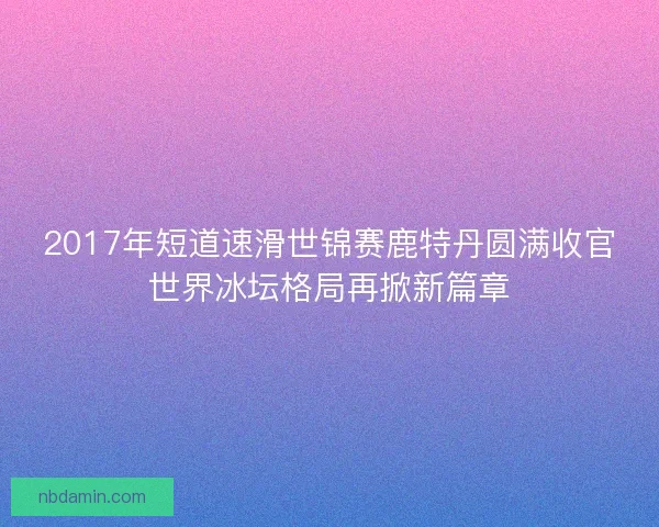 2017年短道速滑世锦赛鹿特丹圆满收官世界冰坛格局再掀新篇章