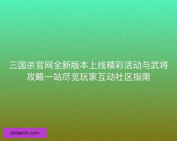三国杀官网全新版本上线精彩活动与武将攻略一站尽览玩家互动社区指南