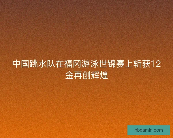 中国跳水队在福冈游泳世锦赛上斩获12金再创辉煌