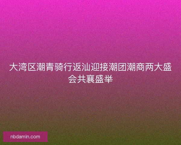 大湾区潮青骑行返汕迎接潮团潮商两大盛会共襄盛举