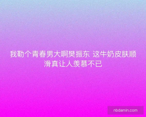 我勒个青春男大啊樊振东 这牛奶皮肤顺滑真让人羡慕不已